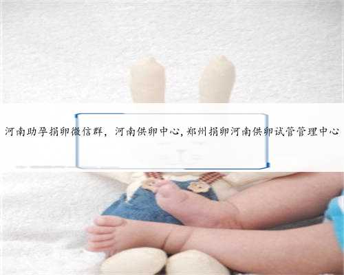 河南助孕捐卵微信群，河南供卵中心,郑州捐卵河南供卵试管管理中心