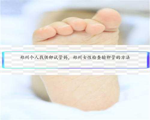 郑州个人找供卵试管妈，郑州女性检查输卵管的方法