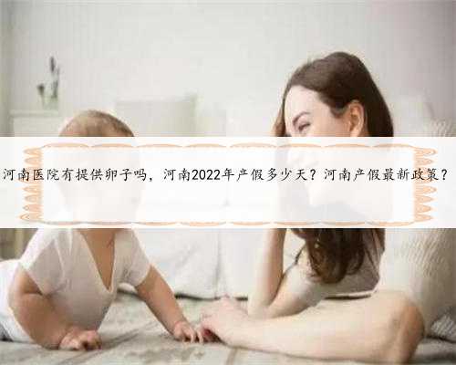 河南医院有提供卵子吗，河南2022年产假多少天？河南产假最新政策？