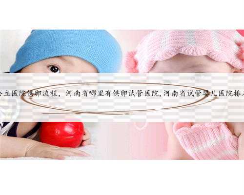 河南公立医院供卵流程，河南省哪里有供卵试管医院,河南省试管婴儿医院排名