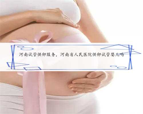 河南试管供卵服务，河南省人民医院供卵试管婴儿吗
