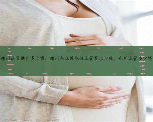 郑州试管供卵多少钱，郑州私立医院做试管婴儿步骤，郑州试管多少钱