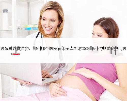 郑州哪个医院可以做供卵，郑州哪个医院有卵子库？附2024郑州供卵试管热门医