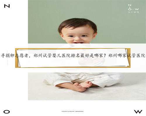 郑州寻捐卵志愿者，郑州试管婴儿医院排名最好是哪家？郑州哪家试管医院好？