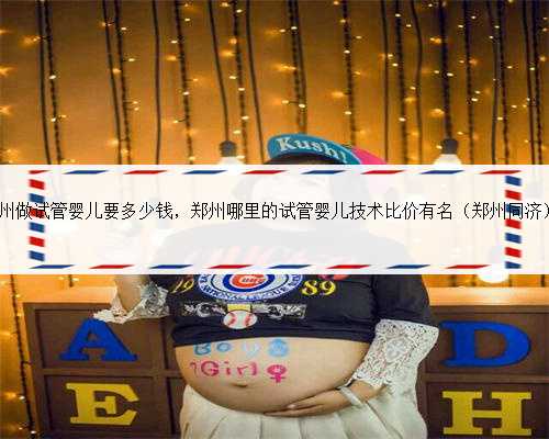 40岁了在郑州做试管婴儿要多少钱，郑州哪里的试管婴儿技术比价有名（郑州同