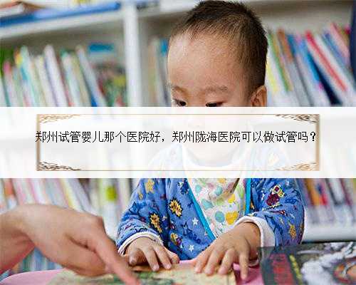 郑州试管婴儿那个医院好，郑州陇海医院可以做试管吗？