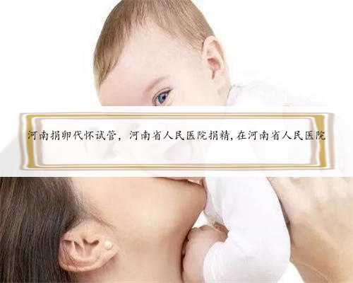 河南捐卵代怀试管，河南省人民医院捐精,在河南省人民医院
