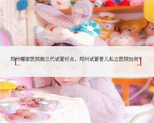 郑州哪家医院做三代试管好点，郑州试管婴儿私立医院如何？