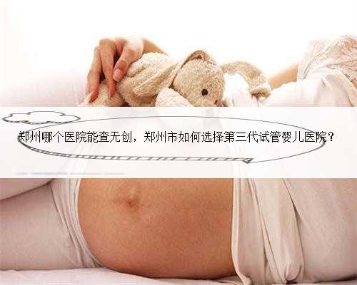 郑州哪个医院能查无创，郑州市如何选择第三代试管婴儿医院？