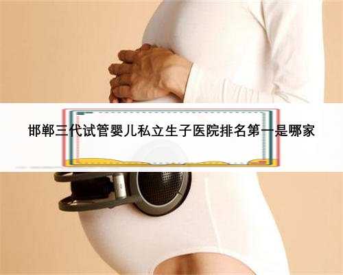 邯郸三代试管婴儿私立生子医院排名第一是哪家